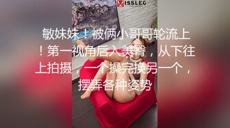  敏妹妹！被俩小哥哥轮流上！第一视角后入美臀，从下往上拍摄，一个操完换另一个，摆弄各种姿势