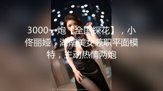 3000一炮【全国探花】，小佟丽娅，湖南美女兼职平面模特，主动热情两炮