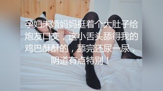 孕妇未婚妈妈挺着个大肚子给炮友口交，这小舌头舔得我的鸡巴酥酥的，舔完还尿一尿，阴道有点特别！