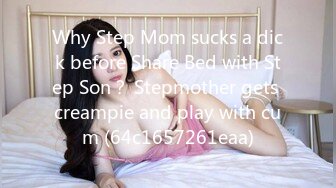 Why Step Mom sucks a dick before Share Bed with Step Son？ Stepmother gets creampie and play with cum (64c1657261eaa)