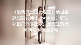 《最新流出极品泄密》绝世容颜甜美女神【jasminej】解锁私拍户外露出双头龙疯狂紫薇高潮喷水撸点极高