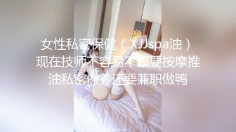 女性私密保健（XJJspa油）现在技师不容易不仅要按摩推油私密保养还要兼职做鸭