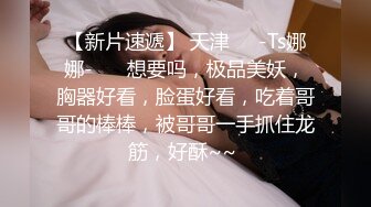 【新片速遞】 天津❤️-Ts娜娜-❤️ 想要吗，极品美妖，胸器好看，脸蛋好看，吃着哥哥的棒棒，被哥哥一手抓住龙筋，好酥~~ 