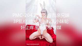 PMC-204.孟若羽.淫乱亲兄妹3P乱伦.给发���巨乳小妹轮奸止痒.蜜桃影像传媒