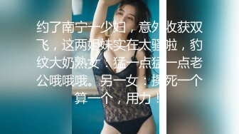 约了南宁一少妇，意外收获双飞，这两姐妹实在太骚啦，豹纹大奶熟女：猛一点猛一点老公哦哦哦。另一女：操死一个算一个，用力！