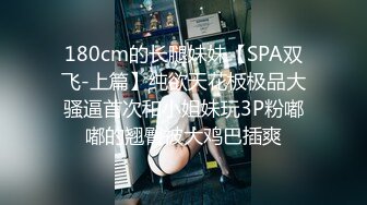 180cm的长腿妹妹【SPA双飞-上篇】纯欲天花板极品大骚逼首次和小姐妹玩3P粉嘟嘟的翘臀被大鸡巴插爽