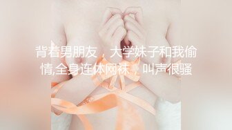 背着男朋友，大学妹子和我偷情,全身连体网袜，叫声很骚