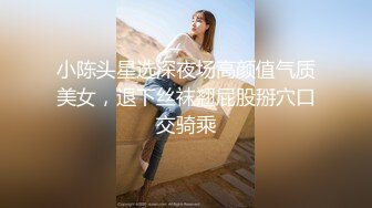 小陈头星选深夜场高颜值气质美女，退下丝袜翘屁股掰穴口交骑乘