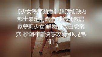 【少女秩序劲爆】超顶稀缺内部土豪定制流出 捆绑调教居家萝莉少女 鲜嫩紧致白虎蜜穴 秒潮神器快感攻陷 4K兄弟们