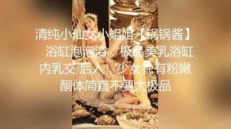 清纯小仙女小姐姐【锅锅酱】✅浴缸泡泡浴，极品美乳浴缸内乳交 后入，少女独有粉嫩酮体简直不要太极品