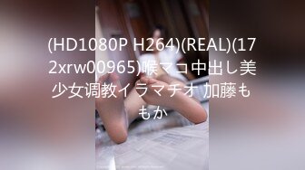 (HD1080P H264)(REAL)(172xrw00965)喉マコ中出し美少女调教イラマチオ 加藤ももか