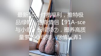 最新10月付费福利，推特极品绿帽，性瘾情侣【91A-sce与小条】长视频⑦，圈养高质量萝莉小母狗，尽情玩弄1