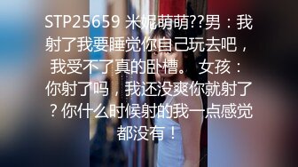 STP25659 米妮萌萌??男：我射了我要睡觉你自己玩去吧，我受不了真的卧槽。 女孩：你射了吗，我还没爽你就射了？你什么时候射的我一点感觉都没有！