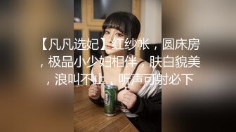 【凡凡选妃】红纱帐，圆床房，极品小少妇相伴，肤白貌美，浪叫不止，听声可射必下