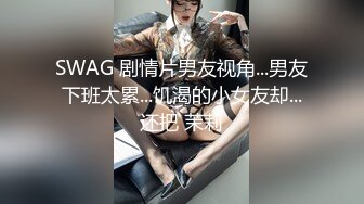 SWAG 剧情片男友视角...男友下班太累...饥渴的小女友却...还把 茉莉