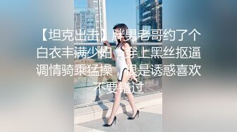 【坦克出击】胖男老哥约了个白衣丰满少妇，穿上黑丝抠逼调情骑乘猛操，很是诱惑喜欢不要错过