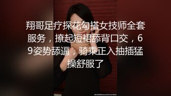 翔哥足疗探花勾搭女技师全套服务，撩起短裙舔背口交，69姿势舔逼，骑乘正入抽插猛操舒服了