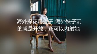  海外探花月公子_海外妹子玩的就是开放，还可以内射她