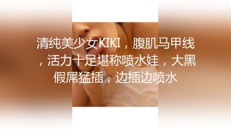 清纯美少女KIKI，腹肌马甲线，活力十足堪称喷水娃，大黑假屌猛插，边插边喷水