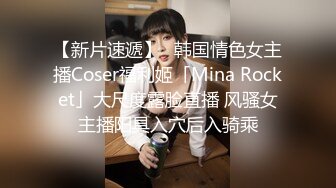 【新片速遞】✨韩国情色女主播Coser福利姬「Mina Rocket」大尺度露脸直播 风骚女主播阳具入穴后入骑乘