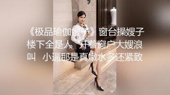 《极品瑜伽嫂子》窗台操嫂子楼下全是人✿开着窗户大嫂浪叫✿小逼那是真嫩水多还紧致