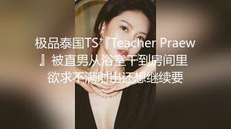 极品泰国TS『Teacher Praew』被直男从浴室干到房间里 欲求不满射出还想继续要