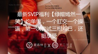 最新SVIP福利【绿帽嫣然一笑】约单男，一个肛交一个操逼，第一次尝试三根鸡巴，还挺享受