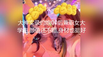 大神实录约炮00后兼职女大学生,颜值还不错,身材也挺好