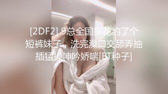 [2DF2] 9总全国探花约了个短裤妹子，洗完澡口交舔弄抽插猛操呻吟娇喘[BT种子]