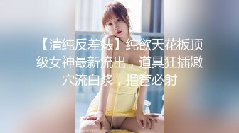 【清纯反差婊】纯欲天花板顶级女神最新流出，道具狂插嫩穴流白浆，撸管必射