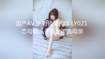 国产AV 绝对领域传媒 LY021 恋母癖儿子强上美乳母亲