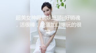 超美女神级别妹纸舔jj好销魂，活很棒，跳蛋加口爆玩的很爽