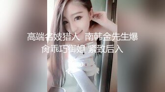 高端名妓猎人  南韩金先生爆肏乖巧御姐 紧致后入