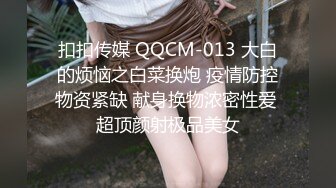 扣扣传媒 QQCM-013 大白的烦恼之白菜换炮 疫情防控物资紧缺 献身换物浓密性爱 超顶颜射极品美女