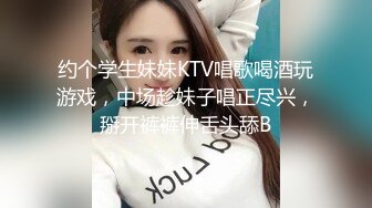 约个学生妹妹KTV唱歌喝酒玩游戏，中场趁妹子唱正尽兴，掰开裤裤伸舌头舔B