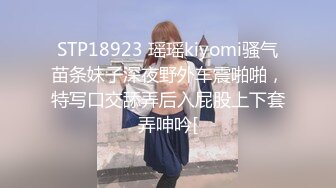 STP18923 瑶瑶kiyomi骚气苗条妹子深夜野外车震啪啪，特写口交舔弄后入屁股上下套弄呻吟[