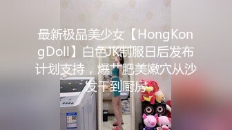 最新极品美少女【HongKongDoll】白色JK制服日后发布计划支持，爆艹肥美嫩穴从沙发干到厨房