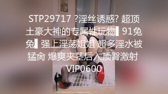 STP29717 ?淫丝诱惑? 超顶土豪大神的专属性玩物▌91兔兔▌强上淫荡姐姐 超多淫水被猛肏 爆爽夹茎后入顶臀激射 VIP0600