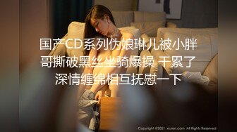 国产CD系列伪娘琳儿被小胖哥撕破黑丝坐骑爆操 干累了深情缠绵相互抚慰一下