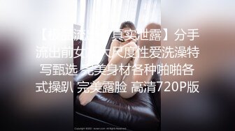 【极品流出??真实泄露】分手流出前女友大尺度性爱洗澡特写甄选 完美身材各种啪啪各式操趴 完美露脸 高清720P版