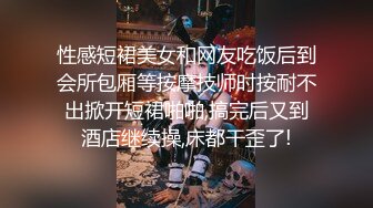 性感短裙美女和网友吃饭后到会所包厢等按摩技师时按耐不出掀开短裙啪啪,搞完后又到酒店继续操,床都干歪了!