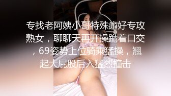 专找老阿姨小哥特殊癖好专攻熟女，聊聊天再开操跪着口交，69姿势上位骑乘猛操，翘起大屁股后入猛烈撞击