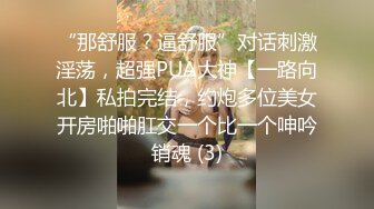 “那舒服？逼舒服”对话刺激淫荡，超强PUA大神【一路向北】私拍完结，约炮多位美女开房啪啪肛交一个比一个呻吟销魂 (3)