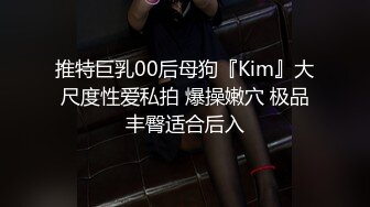 推特巨乳00后母狗『Kim』大尺度性爱私拍 爆操嫩穴 极品丰臀适合后入