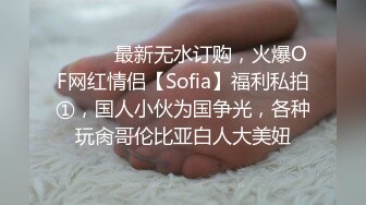 ⚫️⚫️最新无水订购，火爆OF网红情侣【Sofia】福利私拍①，国人小伙为国争光，各种玩肏哥伦比亚白人大美妞