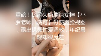 重磅！极品大奶清纯女神【小罗老师、旖可】付费露脸视图，露出裸舞性爱调教，年纪虽轻却很反差