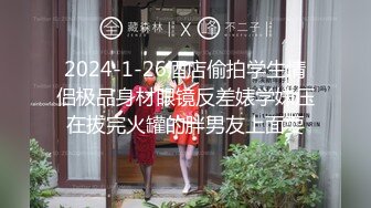 2024-1-26酒店偷拍学生情侣极品身材眼镜反差婊学妹压在拔完火罐的胖男友上面耍