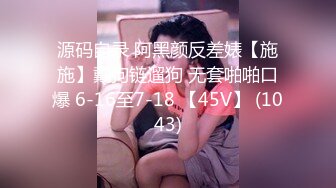 源码自录 阿黑颜反差婊【施施】戴狗链遛狗 无套啪啪口爆 6-16至7-18 【45V】 (1043)